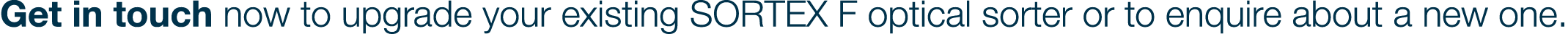 Get in touch now to upgrade your existing SORTEX F optical sorter or to enquire about a new one 